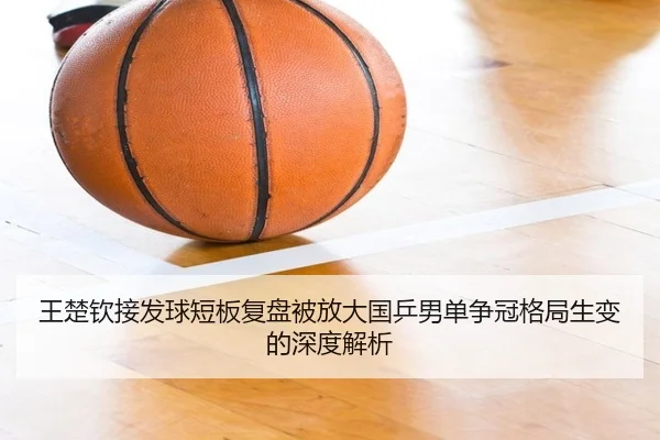 王楚钦接发球短板复盘被放大国乒男单争冠格局生变的深度解析